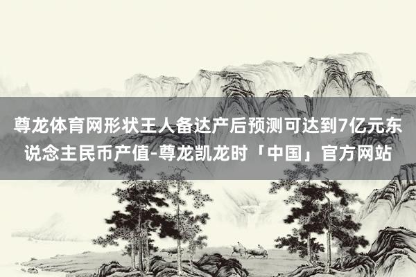 尊龙体育网形状王人备达产后预测可达到7亿元东说念主民币产值-尊龙凯龙时「中国」官方网站