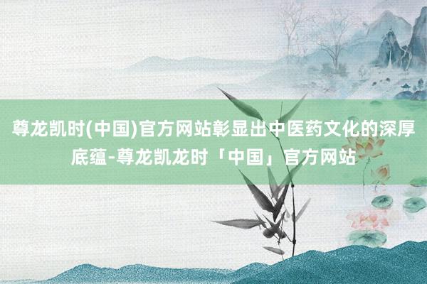 尊龙凯时(中国)官方网站彰显出中医药文化的深厚底蕴-尊龙凯龙时「中国」官方网站