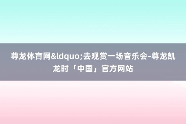 尊龙体育网&ldquo;去观赏一场音乐会-尊龙凯龙时「中国」官方网站