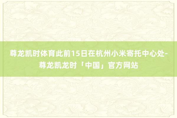 尊龙凯时体育此前15日在杭州小米寄托中心处-尊龙凯龙时「中国」官方网站
