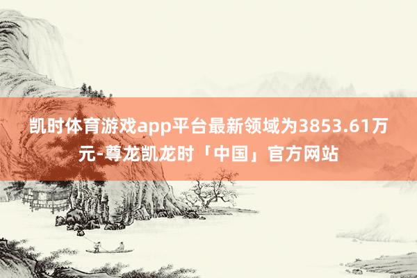 凯时体育游戏app平台最新领域为3853.61万元-尊龙凯龙时「中国」官方网站