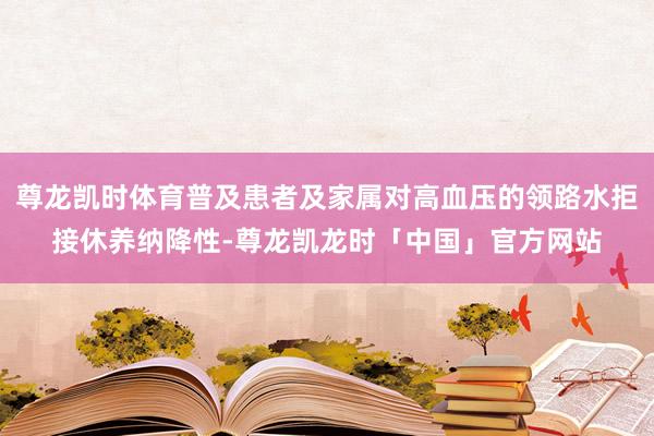 尊龙凯时体育普及患者及家属对高血压的领路水拒接休养纳降性-尊龙凯龙时「中国」官方网站