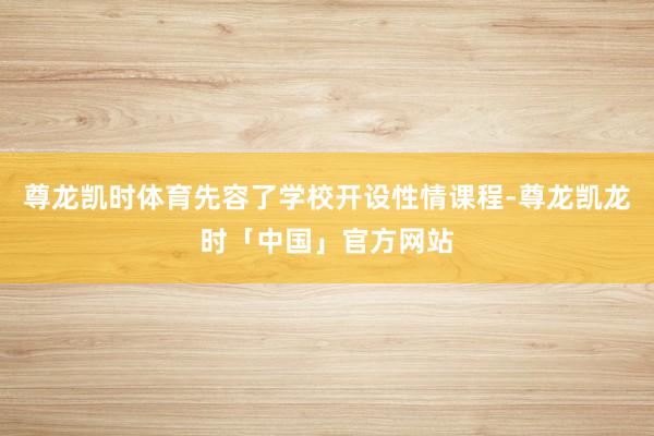 尊龙凯时体育先容了学校开设性情课程-尊龙凯龙时「中国」官方网站