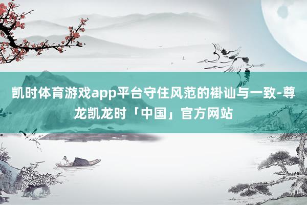 凯时体育游戏app平台守住风范的褂讪与一致-尊龙凯龙时「中国」官方网站