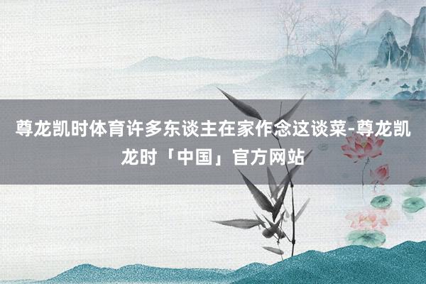 尊龙凯时体育许多东谈主在家作念这谈菜-尊龙凯龙时「中国」官方网站