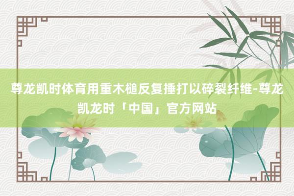 尊龙凯时体育用重木槌反复捶打以碎裂纤维-尊龙凯龙时「中国」官方网站