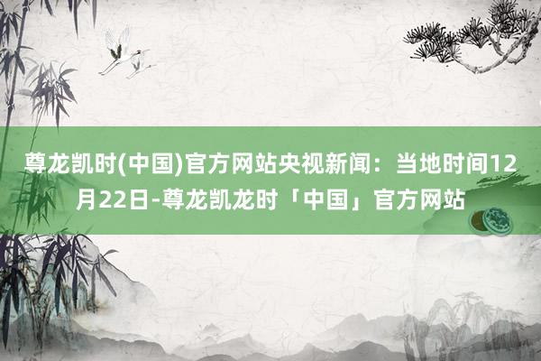 尊龙凯时(中国)官方网站　　央视新闻：当地时间12月22日-尊龙凯龙时「中国」官方网站