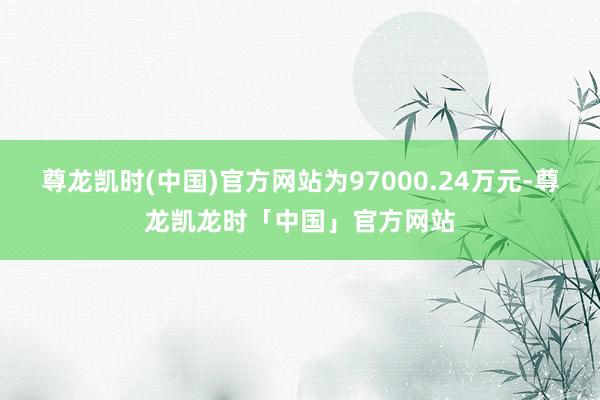 尊龙凯时(中国)官方网站为97000.24万元-尊龙凯龙时「中国」官方网站