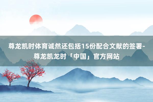 尊龙凯时体育诚然还包括15份配合文献的签署-尊龙凯龙时「中国」官方网站