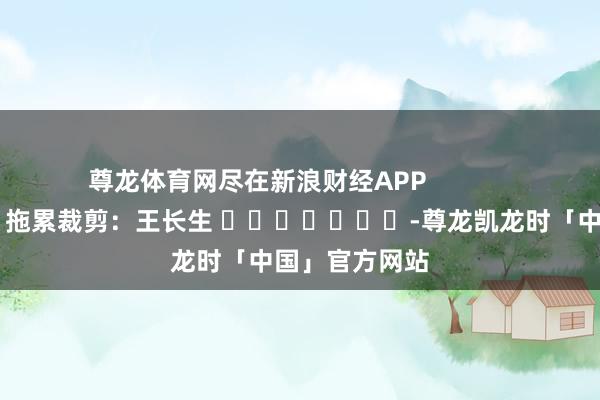尊龙体育网尽在新浪财经APP            						拖累裁剪：王长生 							-尊龙凯龙时「中国」官方网站