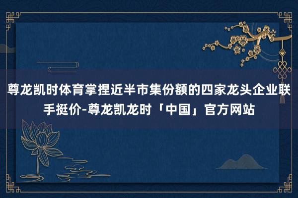尊龙凯时体育掌捏近半市集份额的四家龙头企业联手挺价-尊龙凯龙时「中国」官方网站