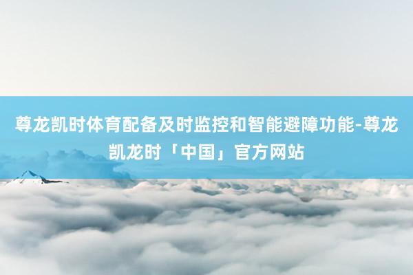 尊龙凯时体育配备及时监控和智能避障功能-尊龙凯龙时「中国」官方网站