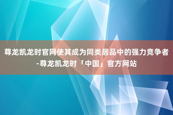 尊龙凯龙时官网使其成为同类居品中的强力竞争者-尊龙凯龙时「中国」官方网站