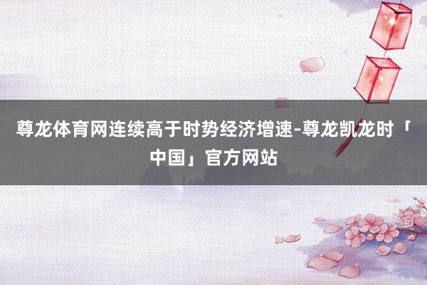 尊龙体育网连续高于时势经济增速-尊龙凯龙时「中国」官方网站