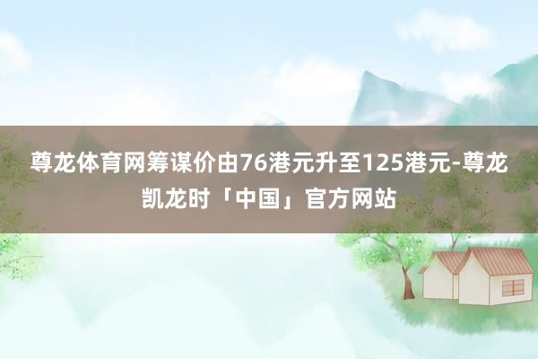 尊龙体育网筹谋价由76港元升至125港元-尊龙凯龙时「中国」官方网站
